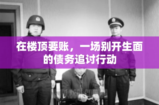 在楼顶要账，一场别开生面的债务追讨行动
