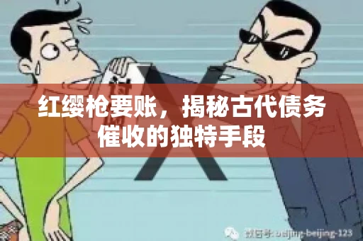 红缨枪要账,揭秘古代债务催收的独特手段 红缨枪要账,揭秘古代债务催收的独特手段