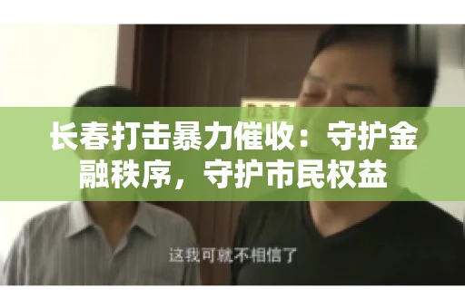 长春打击暴力催收：守护金融秩序，守护市民权益