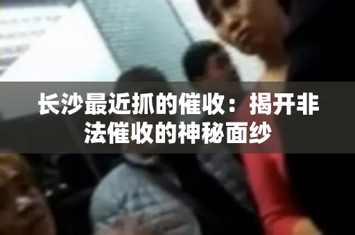 长沙最近抓的催收：揭开非法催收的神秘面纱